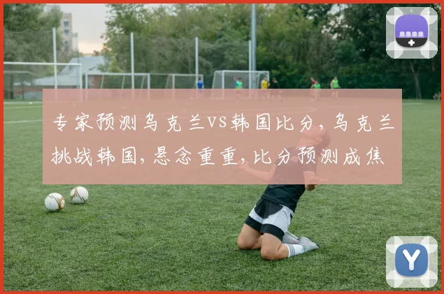 专家预测乌克兰vs韩国比分,乌克兰挑战韩国,悬念重重,比分预测成焦点,谁将笑到最后