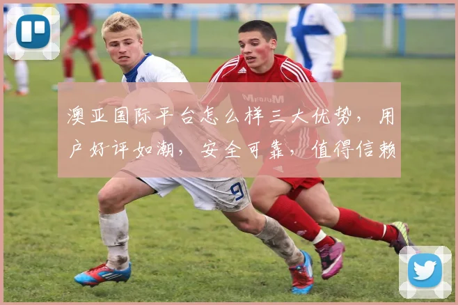 澳亚国际平台怎么样三大优势，用户好评如潮，安全可靠，值得信赖，体验非凡