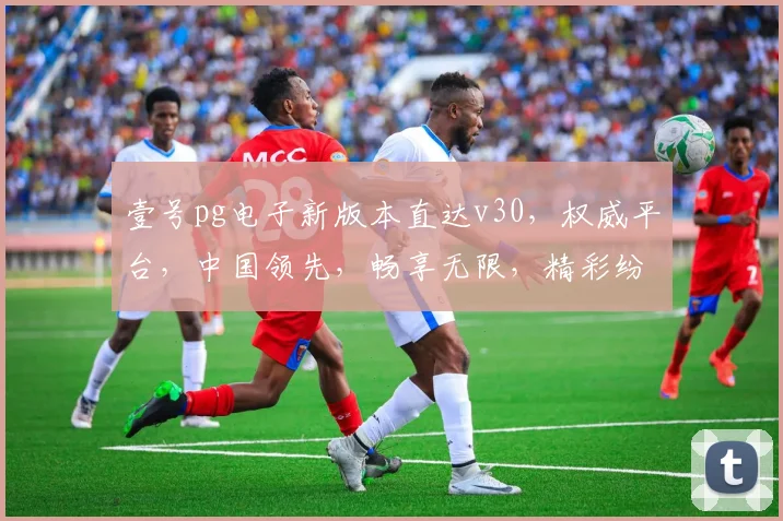 壹号pg电子新版本直达v30，权威平台，中国领先，畅享无限，精彩纷呈，必玩首选，一触即达