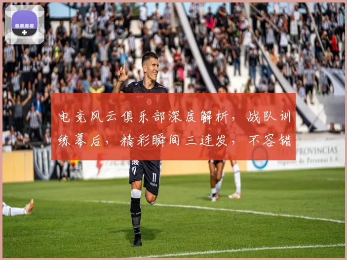 电竞风云俱乐部深度解析，战队训练幕后，精彩瞬间三连发，不容错过