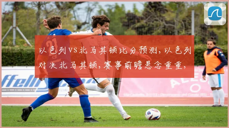 以色列vs北马其顿比分预测,以色列对决北马其顿,赛事前瞻悬念重重,谁将问鼎胜利